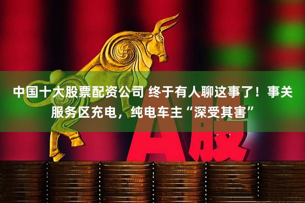 中国十大股票配资公司 终于有人聊这事了！事关服务区充电，纯电车主“深受其害”
