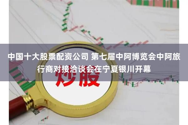 中国十大股票配资公司 第七届中阿博览会中阿旅行商对接洽谈会在宁夏银川开幕