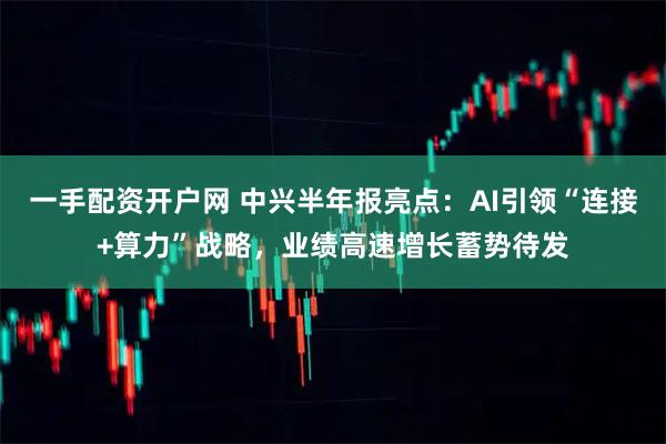 一手配资开户网 中兴半年报亮点：AI引领“连接+算力”战略，业绩高速增长蓄势待发