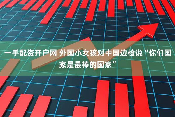 一手配资开户网 外国小女孩对中国边检说“你们国家是最棒的国家”
