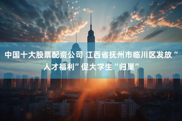 中国十大股票配资公司 江西省抚州市临川区发放“人才福利”促大学生“归巢”