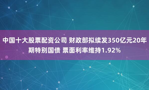 中国十大股票配资公司 财政部拟续发350亿元20年期特别国债 票面利率维持1.92%