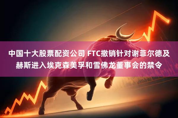 中国十大股票配资公司 FTC撤销针对谢菲尔德及赫斯进入埃克森美孚和雪佛龙董事会的禁令