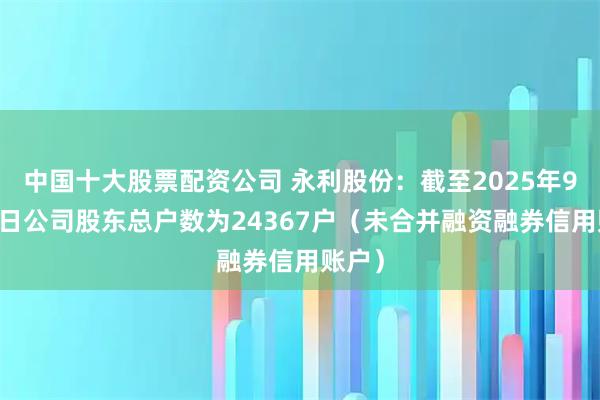 中国十大股票配资公司 永利股份：截至2025年9月30日公司股东总户数为24367户（未合并融资融券信用账户）