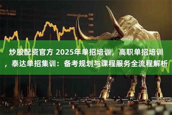 炒股配资官方 2025年单招培训，高职单招培训，泰达单招集训：备考规划与课程服务全流程解析