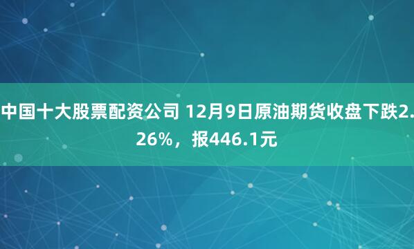 中国十大股票配资公司 12月9日原油期货收盘下跌2.26%，报446.1元