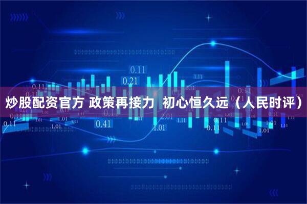 炒股配资官方 政策再接力  初心恒久远（人民时评）
