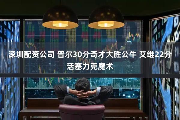 深圳配资公司 普尔30分奇才大胜公牛 艾维22分活塞力克魔术