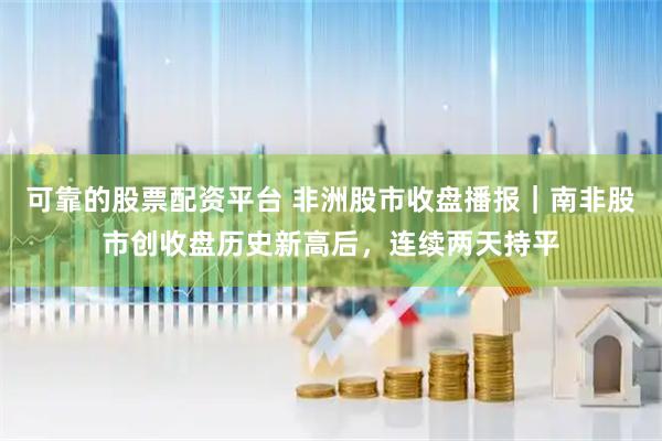 可靠的股票配资平台 非洲股市收盘播报｜南非股市创收盘历史新高后，连续两天持平