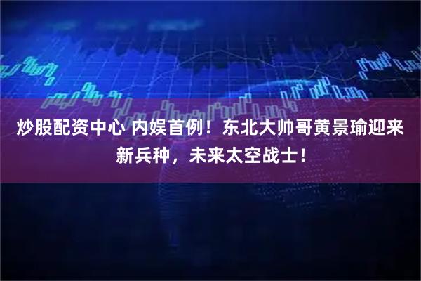 炒股配资中心 内娱首例！东北大帅哥黄景瑜迎来新兵种，未来太空战士！