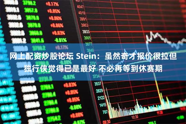 网上配资炒股论坛 Stein：虽然奇才报价很拉但独行侠觉得已是最好 不必再等到休赛期