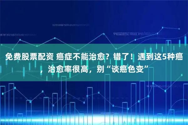 免费股票配资 癌症不能治愈？错了！遇到这5种癌，治愈率很高，别“谈癌色变”