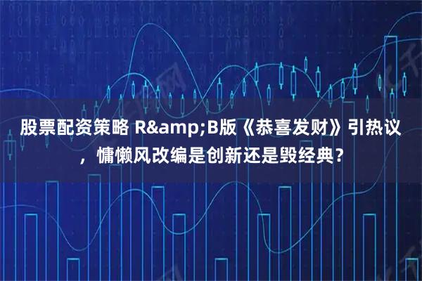 股票配资策略 R&B版《恭喜发财》引热议，慵懒风改编是创新还是毁经典？