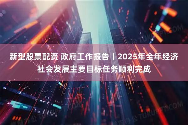 新型股票配资 政府工作报告丨2025年全年经济社会发展主要目标任务顺利完成