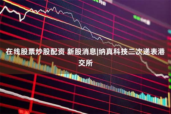 在线股票炒股配资 新股消息|纳真科技二次递表港交所