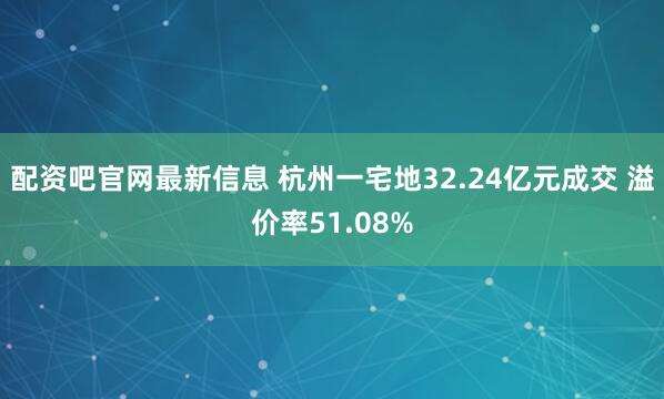 配资吧官网最新信息 杭州一宅地32.24亿元成交 溢价率51.08%