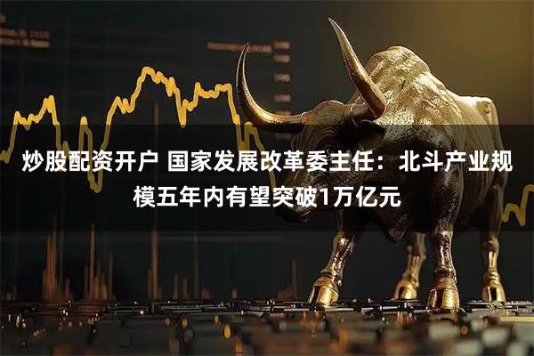 炒股配资开户 国家发展改革委主任：北斗产业规模五年内有望突破1万亿元