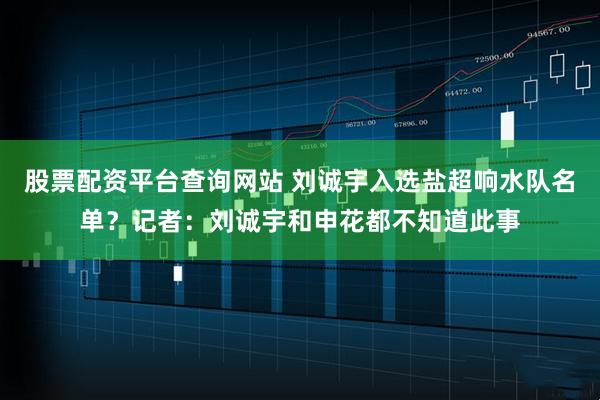 股票配资平台查询网站 刘诚宇入选盐超响水队名单？记者：刘诚宇和申花都不知道此事