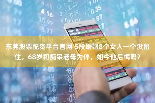 东莞股票配资平台官网 5段婚姻8个女人一个没留住，68岁和痴呆老母为伴，如今他后悔吗？